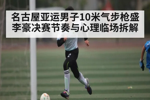 名古屋亚运男子10米气步枪盛李豪决赛节奏与心理临场拆解