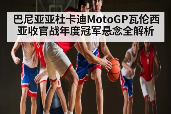 巴尼亚亚杜卡迪MotoGP瓦伦西亚收官战年度冠军悬念全解析